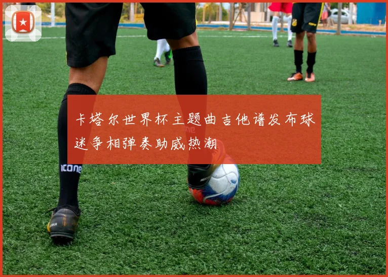 卡塔尔世界杯主题曲吉他谱发布球迷争相弹奏助威热潮