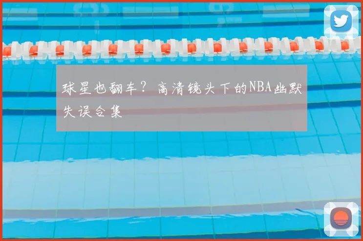 球星也翻车？高清镜头下的NBA幽默失误合集