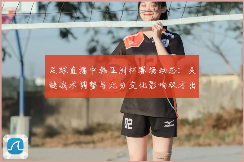 足球直播中韩亚洲杯赛场动态：关键战术调整与比分变化影响双方出线形势