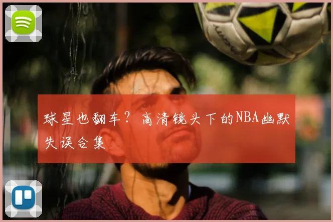 球星也翻车？高清镜头下的NBA幽默失误合集