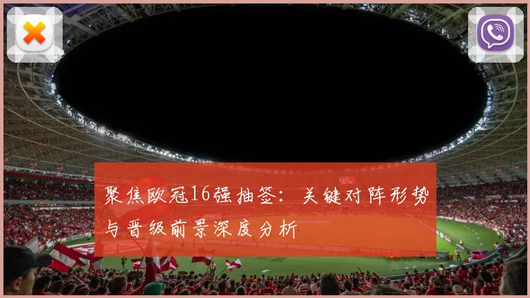 聚焦欧冠16强抽签：关键对阵形势与晋级前景深度分析