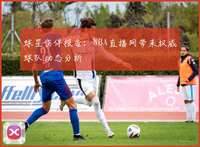 球星伤停报告：NBA直播网带来权威球队动态分析
